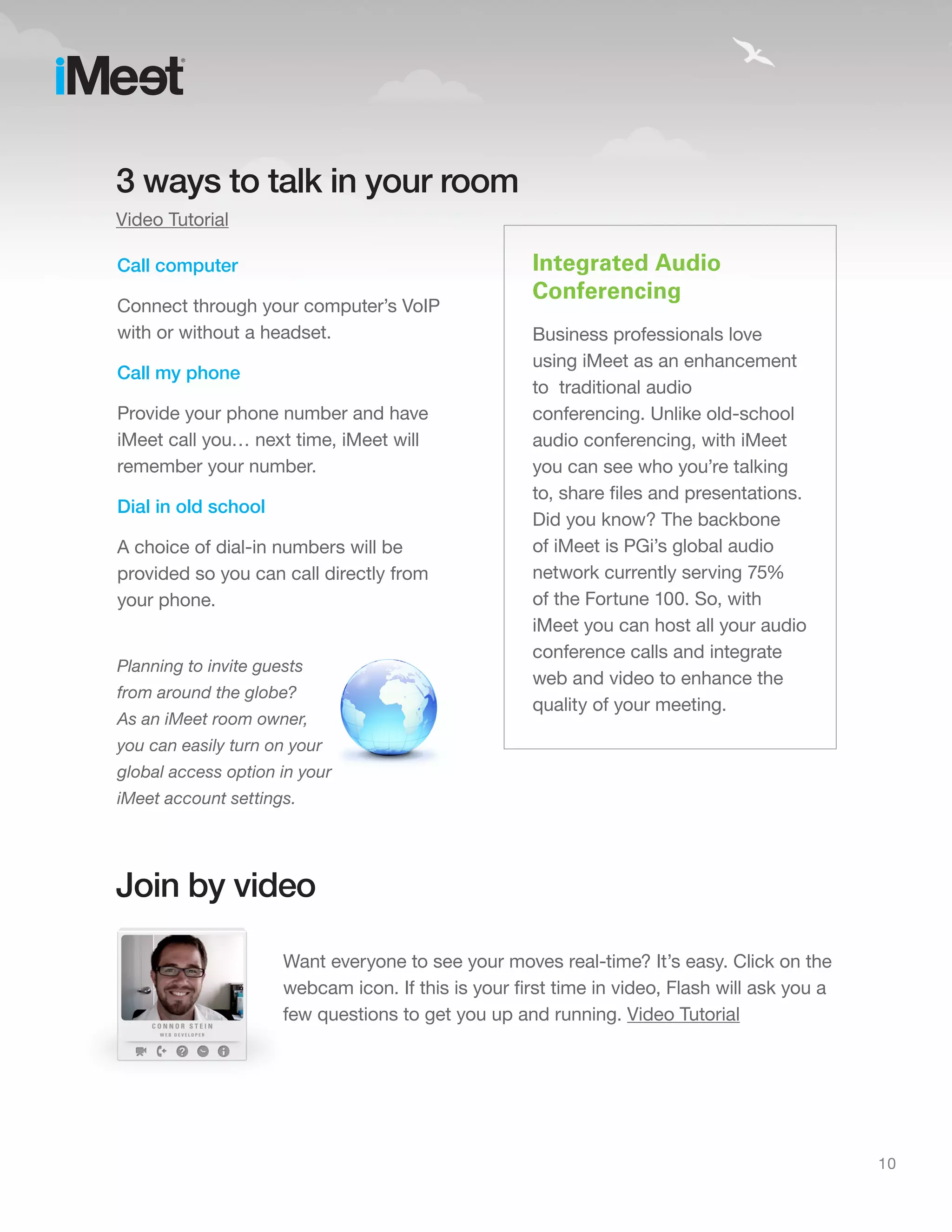 3 ways to talk in your room
Video Tutorial

Call computer                                        Integrated Audio
                                                     Conferencing
Connect through your computer’s VoIP
with or without a headset.                           Business professionals love
                                                     using iMeet as an enhancement
Call my phone
                                                     to traditional audio
Provide your phone number and have                   conferencing. Unlike old-school
iMeet call you… next time, iMeet will                audio conferencing, with iMeet
remember your number.                                you can see who you’re talking
                                                     to, share files and presentations.
Dial in old school
                                                     Did you know? The backbone
A choice of dial-in numbers will be                  of iMeet is PGi’s global audio
provided so you can call directly from               network currently serving 75%
your phone.                                          of the Fortune 100. So, with
                                                     iMeet you can host all your audio
                                                     conference calls and integrate
Planning to invite guests
                                                     web and video to enhance the
from around the globe?
                                                     quality of your meeting.
As an iMeet room owner,
you can easily turn on your
global access option in your
iMeet account settings.




Join by video

                      Want everyone to see your moves real-time? It’s easy. Click on the
                      webcam icon. If this is your first time in video, Flash will ask you a
                      few questions to get you up and running. Video Tutorial




                                                                                               10
 