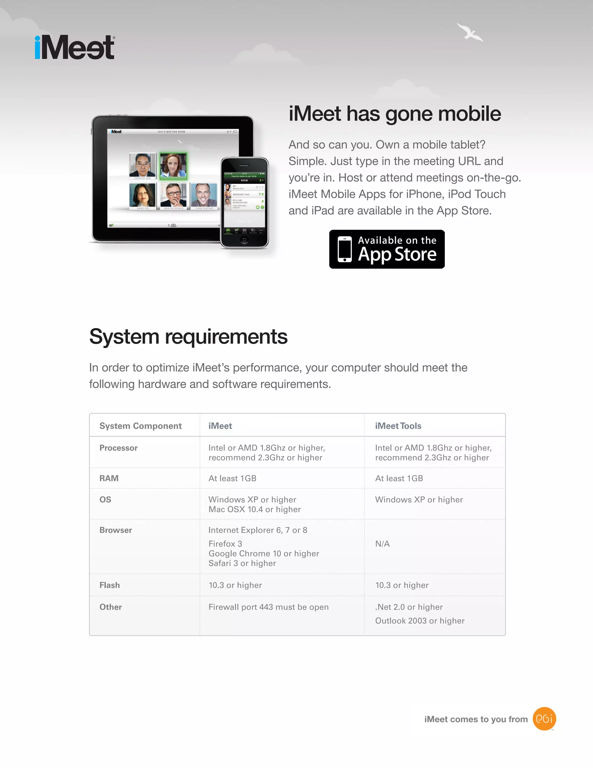 iMeet has gone mobile
                                           And so can you. Own a mobile tablet?
                                           Simple. Just type in the meeting URL and
                                           you’re in. Host or attend meetings on-the-go.
                                           iMeet Mobile Apps for iPhone, iPod Touch
                                           and iPad are available in the App Store.




System requirements
In order to optimize iMeet’s performance, your computer should meet the
following hardware and software requirements.


 System Component     iMeet                                iMeet Tools

 Processor            Intel or AMD 1.8Ghz or higher,       Intel or AMD 1.8Ghz or higher,
                      recommend 2.3Ghz or higher           recommend 2.3Ghz or higher

 RAM                  At least 1GB                         At least 1GB

 OS                   Windows XP or higher                 Windows XP or higher
                      Mac OSX 10.4 or higher

 Browser              Internet Explorer 6, 7 or 8
                      Firefox 3                            N/A
                      Google Chrome 10 or higher
                      Safari 3 or higher

 Flash                10.3 or higher                       10.3 or higher

 Other                Firewall port 443 must be open       .Net 2.0 or higher
                                                           Outlook 2003 or higher




                                                                          iMeet comes to you from
                                                                                                    11
 