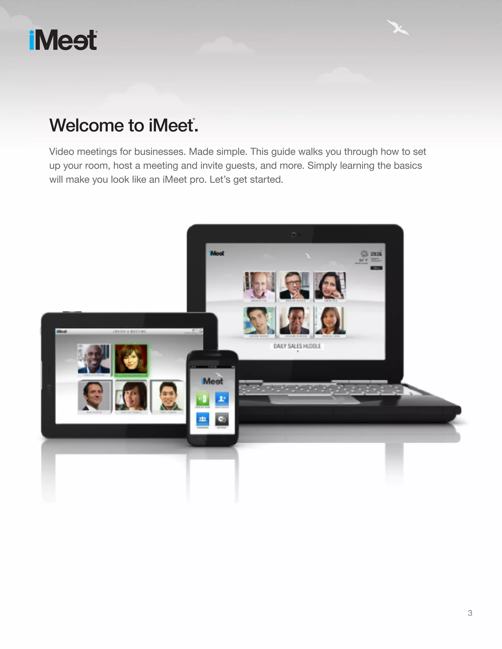 Welcome to iMeet .
                               ®




Video meetings for businesses. Made simple. This guide walks you through how to set
up your room, host a meeting and invite guests, and more. Simply learning the basics
will make you look like an iMeet pro. Let’s get started.




                                                                                       3
 