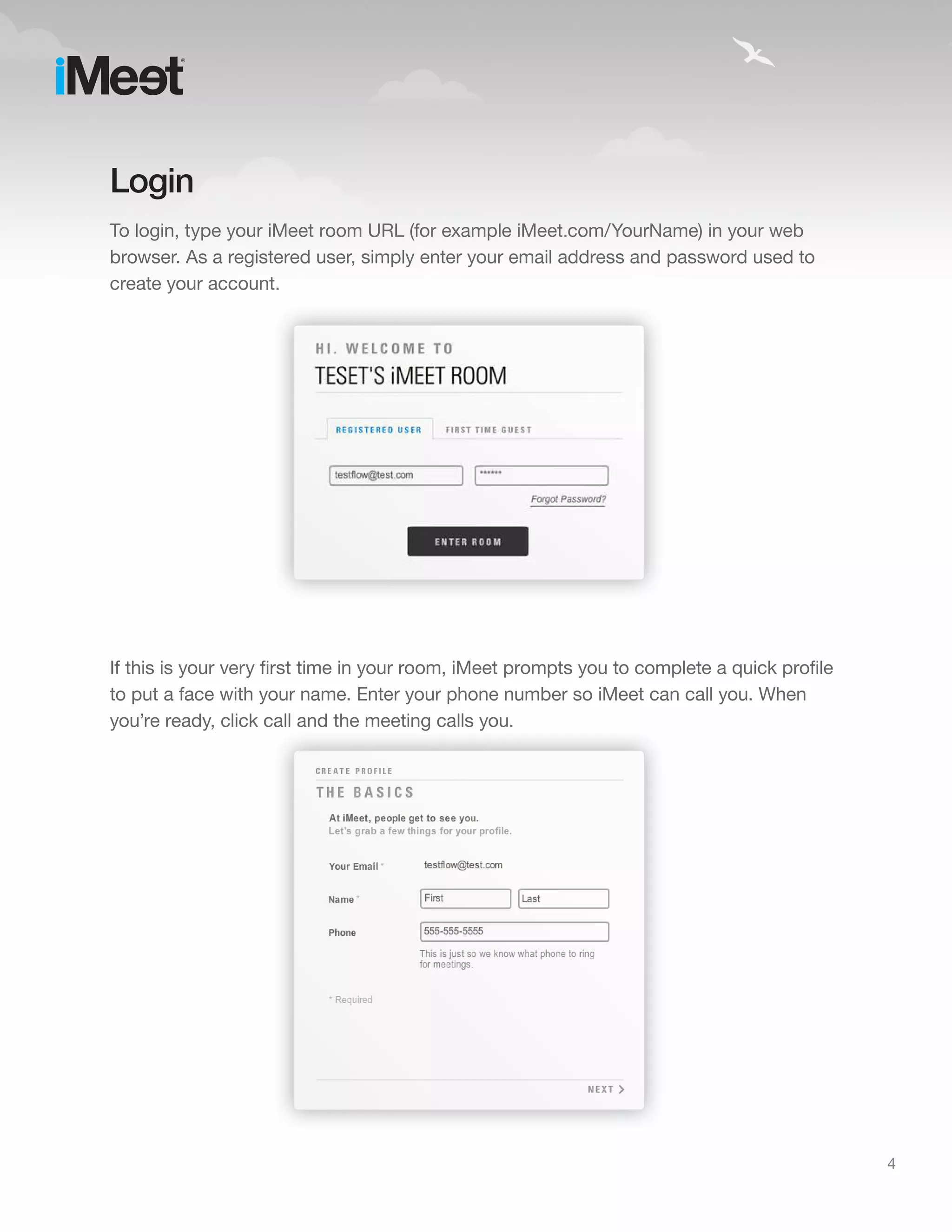 Login
To login, type your iMeet room URL (for example iMeet.com/YourName) in your web
browser. As a registered user, simply enter your email address and password used to
create your account.




If this is your very first time in your room, iMeet prompts you to complete a quick profile
to put a face with your name. Enter your phone number so iMeet can call you. When
you’re ready, click call and the meeting calls you.




                                                                                              4
 