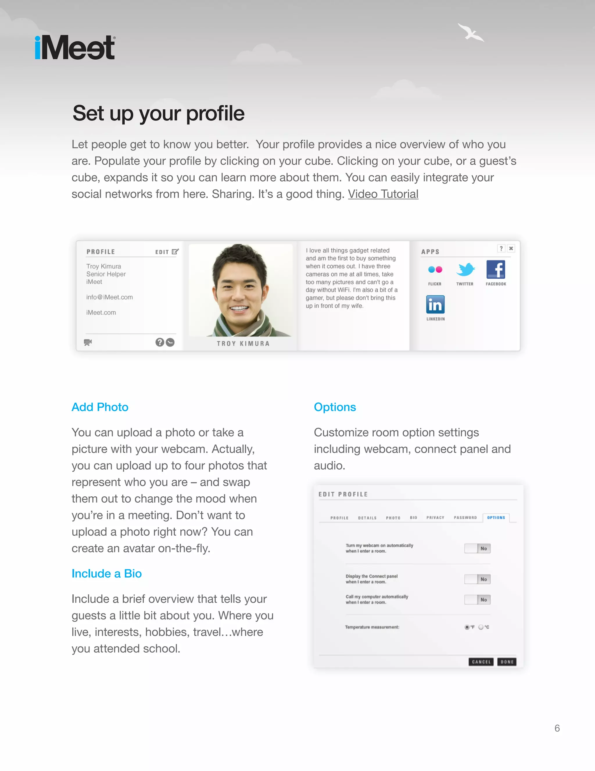 Set up your profile
Let people get to know you better. Your profile provides a nice overview of who you
are. Populate your profile by clicking on your cube. Clicking on your cube, or a guest’s
cube, expands it so you can learn more about them. You can easily integrate your
social networks from here. Sharing. It’s a good thing. Video Tutorial




Add Photo                                      Options

You can upload a photo or take a               Customize room option settings
picture with your webcam. Actually,            including webcam, connect panel and
you can upload up to four photos that          audio.
represent who you are – and swap
them out to change the mood when
you’re in a meeting. Don’t want to
upload a photo right now? You can
create an avatar on-the-fly.

Include a Bio

Include a brief overview that tells your
guests a little bit about you. Where you
live, interests, hobbies, travel…where
you attended school.




                                                                                           6
 