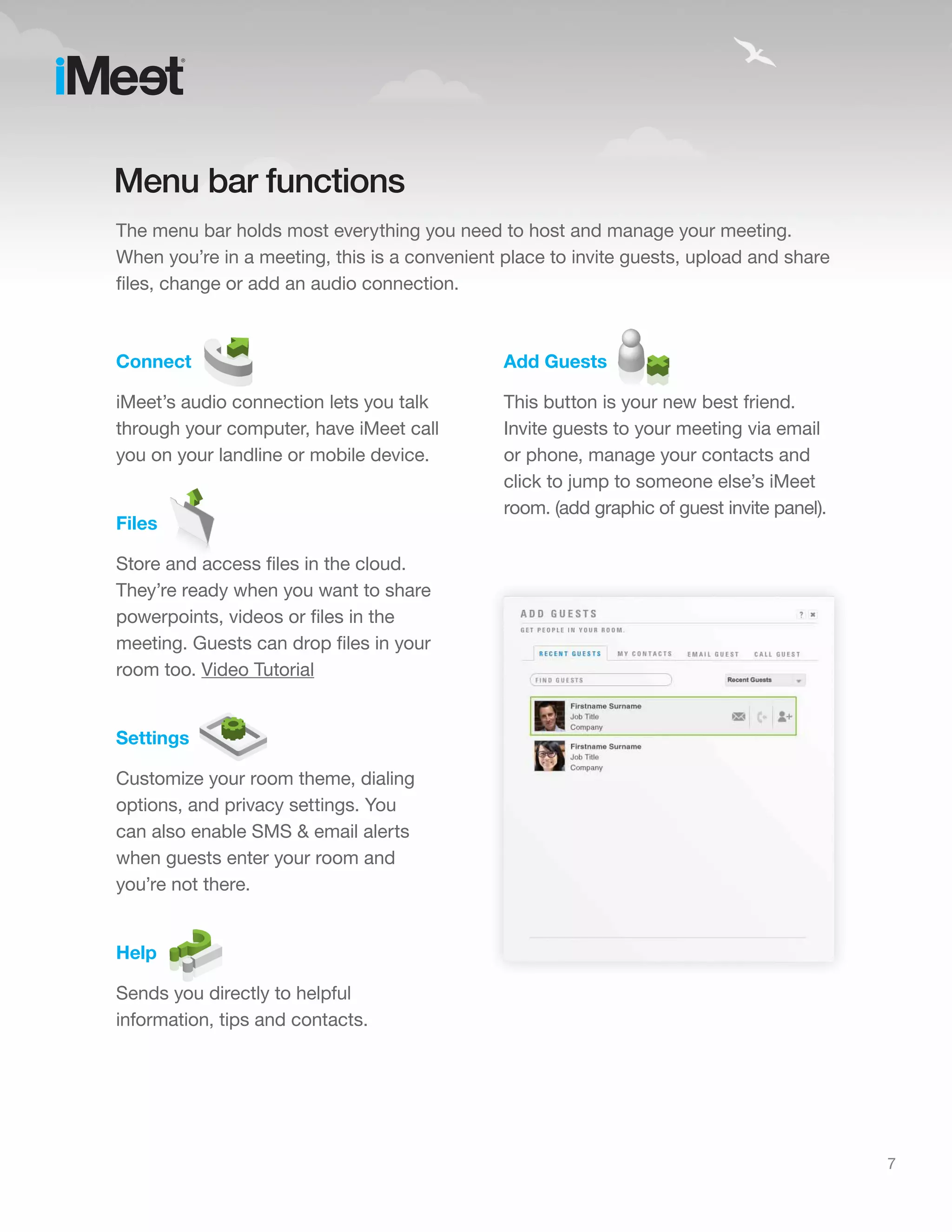 Menu bar functions
The menu bar holds most everything you need to host and manage your meeting.
When you’re in a meeting, this is a convenient place to invite guests, upload and share
files, change or add an audio connection.



Connect                                        Add Guests

iMeet’s audio connection lets you talk         This button is your new best friend.
through your computer, have iMeet call         Invite guests to your meeting via email
you on your landline or mobile device.         or phone, manage your contacts and
                                               click to jump to someone else’s iMeet
                                               room. (add graphic of guest invite panel).
Files

Store and access files in the cloud.
They’re ready when you want to share
powerpoints, videos or files in the
meeting. Guests can drop files in your
room too. Video Tutorial


Settings

Customize your room theme, dialing
options, and privacy settings. You
can also enable SMS & email alerts
when guests enter your room and
you’re not there.


Help

Sends you directly to helpful
information, tips and contacts.




                                                                                            7
 