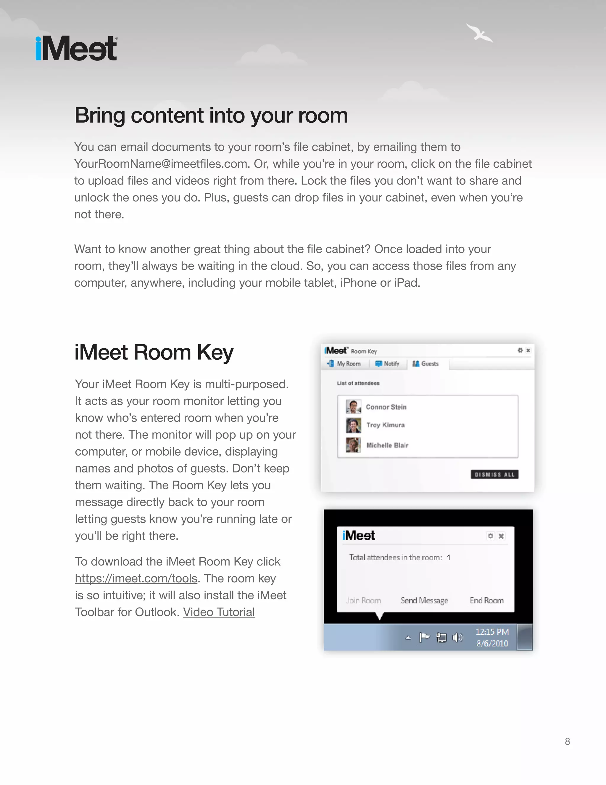 Bring content into your room
You can email documents to your room’s file cabinet, by emailing them to
YourRoomName@imeetfiles.com. Or, while you’re in your room, click on the file cabinet
to upload files and videos right from there. Lock the files you don’t want to share and
unlock the ones you do. Plus, guests can drop files in your cabinet, even when you’re
not there.

Want to know another great thing about the file cabinet? Once loaded into your
room, they’ll always be waiting in the cloud. So, you can access those files from any
computer, anywhere, including your mobile tablet, iPhone or iPad.




iMeet Room Key
Your iMeet Room Key is multi-purposed.
It acts as your room monitor letting you
know who’s entered room when you’re
not there. The monitor will pop up on your
computer, or mobile device, displaying
names and photos of guests. Don’t keep
them waiting. The Room Key lets you
message directly back to your room
letting guests know you’re running late or
you’ll be right there.

To download the iMeet Room Key click
https://imeet.com/tools. The room key
is so intuitive; it will also install the iMeet
Toolbar for Outlook. Video Tutorial




                                                                                          8
 