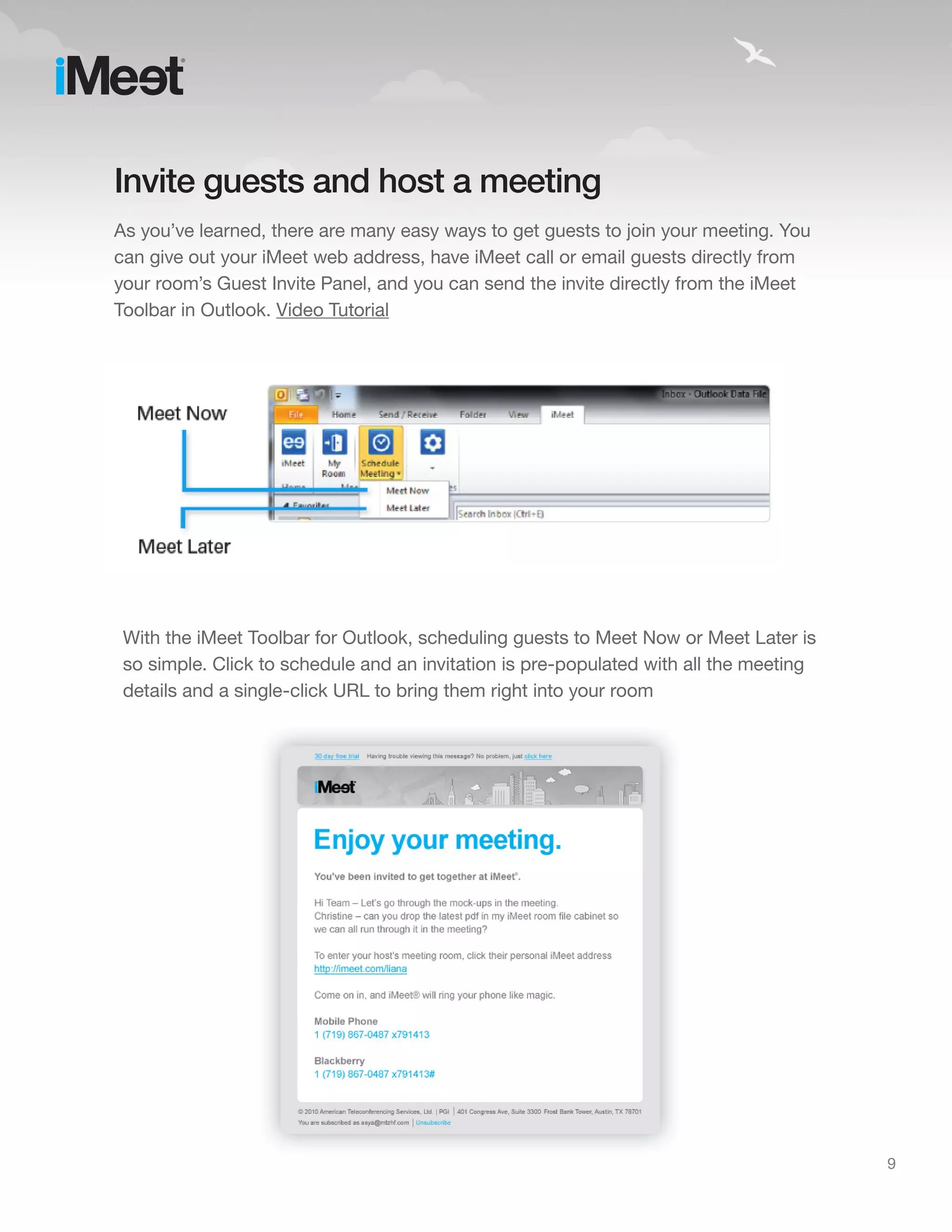 Invite guests and host a meeting
As you’ve learned, there are many easy ways to get guests to join your meeting. You
can give out your iMeet web address, have iMeet call or email guests directly from
your room’s Guest Invite Panel, and you can send the invite directly from the iMeet
Toolbar in Outlook. Video Tutorial




 With the iMeet Toolbar for Outlook, scheduling guests to Meet Now or Meet Later is
 so simple. Click to schedule and an invitation is pre-populated with all the meeting
 details and a single-click URL to bring them right into your room




                                                                                        9
 