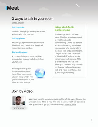 3 ways to talk in your room
Video Tutorial

Call computer                                        Integrated Audio
                                                     Conferencing
Connect through your computer’s VoIP
with or without a headset.                           Business professionals love
                                                     using iMeet as an enhancement
Call my phone
                                                     to traditional audio
Provide your phone number and have                   conferencing. Unlike old-school
iMeet call you… next time, iMeet will                audio conferencing, with iMeet
remember your number.                                you can see who you’re talking
                                                     to, share files and presentations.
Dial in old school
                                                     Did you know? The backbone
A choice of dial-in numbers will be                  of iMeet is PGi’s global audio
provided so you can call directly from               network currently serving 75%
your phone.                                          of the Fortune 100. So, with
                                                     iMeet you can host all your audio
                                                     conference calls and integrate
Planning to invite guests
                                                     web and video to enhance the
from around the globe?
                                                     quality of your meeting.
As an iMeet room owner,
you can easily turn on your
global access option in your
iMeet account settings.




Join by video

                      Want everyone to see your moves real-time? It’s easy. Click on the
                      webcam icon. If this is your first time in video, Flash will ask you a
                      few questions to get you up and running. Video Tutorial




                                                                                               10
 