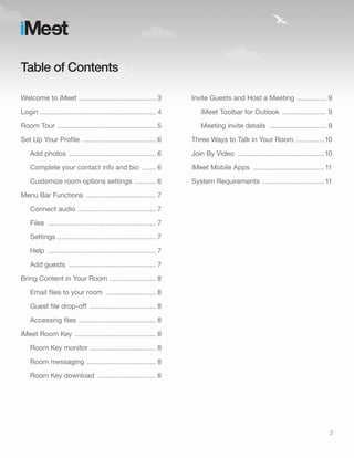 Table of Contents

Welcome to iMeet ........................................ 3            Invite Guests and Host a Meeting ............... 9

Login ............................................................ 4       iMeet Toolbar for Outlook ....................... 9

Room Tour ................................................... 5            Meeting invite details .............................. 9

Set Up Your Profile ...................................... 6           Three Ways to Talk in Your Room ...............10

    Add photos ............................................. 6         Join By Video .............................................10
    Complete your contact info and bio ....... 6                       iMeet Mobile Apps .....................................11

    Customize room options settings ........... 6                      System Requirements ................................11

Menu Bar Functions .................................... 7

    Connect audio ........................................ 7

    Files ........................................................ 7

    Settings ................................................... 7

    Help ........................................................ 7

    Add guests ............................................. 7

Bring Content in Your Room ........................ 8

    Email files to your room .......................... 8

    Guest file drop-off .................................. 8

    Accessing files ........................................ 8

iMeet Room Key .......................................... 8

    Room Key monitor .................................. 8

    Room messaging .................................... 8

    Room Key download .............................. 8




                                                                                                                                   2
 