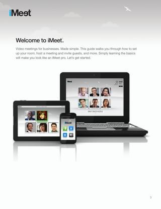 Welcome to iMeet .
                               ®




Video meetings for businesses. Made simple. This guide walks you through how to set
up your room, host a meeting and invite guests, and more. Simply learning the basics
will make you look like an iMeet pro. Let’s get started.




                                                                                       3
 