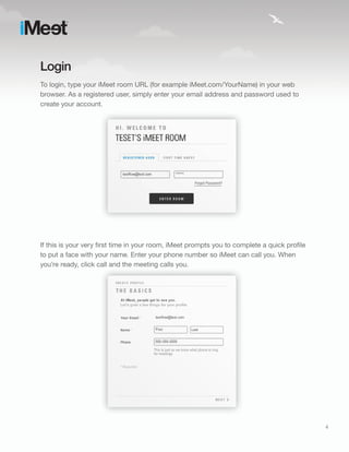 Login
To login, type your iMeet room URL (for example iMeet.com/YourName) in your web
browser. As a registered user, simply enter your email address and password used to
create your account.




If this is your very first time in your room, iMeet prompts you to complete a quick profile
to put a face with your name. Enter your phone number so iMeet can call you. When
you’re ready, click call and the meeting calls you.




                                                                                              4
 