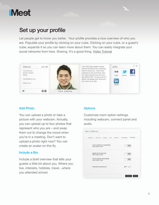 Set up your profile
Let people get to know you better. Your profile provides a nice overview of who you
are. Populate your profile by clicking on your cube. Clicking on your cube, or a guest’s
cube, expands it so you can learn more about them. You can easily integrate your
social networks from here. Sharing. It’s a good thing. Video Tutorial




Add Photo                                      Options

You can upload a photo or take a               Customize room option settings
picture with your webcam. Actually,            including webcam, connect panel and
you can upload up to four photos that          audio.
represent who you are – and swap
them out to change the mood when
you’re in a meeting. Don’t want to
upload a photo right now? You can
create an avatar on-the-fly.

Include a Bio

Include a brief overview that tells your
guests a little bit about you. Where you
live, interests, hobbies, travel…where
you attended school.




                                                                                           6
 