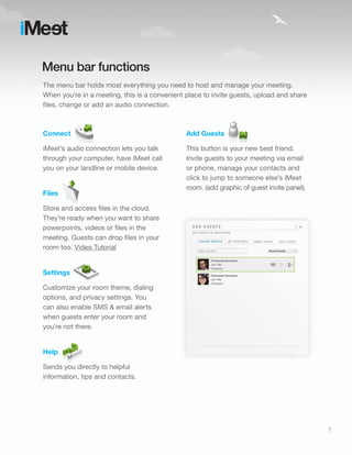 Menu bar functions
The menu bar holds most everything you need to host and manage your meeting.
When you’re in a meeting, this is a convenient place to invite guests, upload and share
files, change or add an audio connection.



Connect                                        Add Guests

iMeet’s audio connection lets you talk         This button is your new best friend.
through your computer, have iMeet call         Invite guests to your meeting via email
you on your landline or mobile device.         or phone, manage your contacts and
                                               click to jump to someone else’s iMeet
                                               room. (add graphic of guest invite panel).
Files

Store and access files in the cloud.
They’re ready when you want to share
powerpoints, videos or files in the
meeting. Guests can drop files in your
room too. Video Tutorial


Settings

Customize your room theme, dialing
options, and privacy settings. You
can also enable SMS & email alerts
when guests enter your room and
you’re not there.


Help

Sends you directly to helpful
information, tips and contacts.




                                                                                            7
 