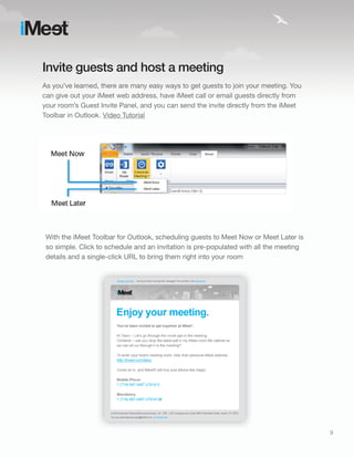 Invite guests and host a meeting
As you’ve learned, there are many easy ways to get guests to join your meeting. You
can give out your iMeet web address, have iMeet call or email guests directly from
your room’s Guest Invite Panel, and you can send the invite directly from the iMeet
Toolbar in Outlook. Video Tutorial




 With the iMeet Toolbar for Outlook, scheduling guests to Meet Now or Meet Later is
 so simple. Click to schedule and an invitation is pre-populated with all the meeting
 details and a single-click URL to bring them right into your room




                                                                                        9
 