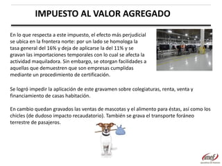 IMPUESTO AL VALOR AGREGADO
En lo que respecta a este impuesto, el efecto más perjudicial
se ubica en la frontera norte: por un lado se homologa la
tasa general del 16% y deja de aplicarse la del 11% y se
gravan las importaciones temporales con lo cual se afecta la
actividad maquiladora. Sin embargo, se otorgan facilidades a
aquellas que demuestren que son empresas cumplidas
mediante un procedimiento de certificación.
Se logró impedir la aplicación de este gravamen sobre colegiaturas, renta, venta y
financiamiento de casas habitación.
En cambio quedan gravados las ventas de mascotas y el alimento para éstas, así como los
chicles (de dudoso impacto recaudatorio). También se grava el transporte foráneo
terrestre de pasajeros.

 