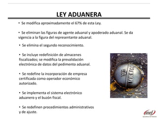 LEY ADUANERA
• Se modifica aproximadamente el 67% de esta Ley.

• Se eliminan las figuras de agente aduanal y apoderado aduanal. Se da
vigencia a la figura del representante aduanal.
• Se elimina el segundo reconocimiento.
• Se incluye redefinición de almacenes
fiscalizados; se modifica la prevalidación
electrónica de datos del pedimento aduanal.
• Se redefine la incorporación de empresa
certificada como operador económico
autorizado.
• Se implementa el sistema electrónico
aduanero y el buzón fiscal.
• Se redefinen procedimientos administrativos
y de ajuste.

 