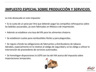 IMPUESTO ESPECIAL SOBRE PRODUCCIÓN Y SERVICIOS
Lo más destacado en este impuesto:
• Es la cuota de un peso por litro que deberán pagar las compañías refresqueras sobre
las bebidas azucaradas, ya sean fabricadas en México o de importación.
• Además se establece una tasa del 8% para los alimentos chatarra.
• Se establecen cuotas para combustibles fósiles y para plaguicidas.
• Se regula a fondo las obligaciones de fabricantes y distribuidores de tabacos
labrados, especialmente en lo relativo al código de seguridad y se les obliga a utilizar la
intervención de proveedores de servicios autorizados.
• Se homologan disposiciones la LIEPS con las del IVA acerca del impuesto sobre
importaciones temporales.

 