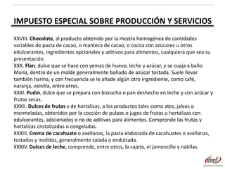 IMPUESTO ESPECIAL SOBRE PRODUCCIÓN Y SERVICIOS
XXVIII. Chocolate, al producto obtenido por la mezcla homogénea de cantidades
variables de pasta de cacao, o manteca de cacao, o cocoa con azúcares u otros
edulcorantes, ingredientes opcionales y aditivos para alimentos, cualquiera que sea su
presentación.
XXX. Flan, dulce que se hace con yemas de huevo, leche y azúcar, y se cuaja a baño
María, dentro de un molde generalmente bañado de azúcar tostada. Suele llevar
también harina, y con frecuencia se le añade algún otro ingrediente, como café,
naranja, vainilla, entre otros.
XXXI. Pudin, dulce que se prepara con bizcocho o pan deshecho en leche y con azúcar y
frutas secas.
XXXII. Dulces de frutas y de hortalizas, a los productos tales como ates, jaleas o
mermeladas, obtenidos por la cocción de pulpas o jugos de frutas u hortalizas con
edulcorantes, adicionados o no de aditivos para alimentos. Comprende las frutas y
hortalizas cristalizadas o congeladas.
XXXIII. Crema de cacahuate o avellanas, la pasta elaborada de cacahuates o avellanas,
tostados y molidos, generalmente salada o endulzada.
XXXIV. Dulces de leche, comprende, entre otros, la cajeta, el jamoncillo y natillas.

 