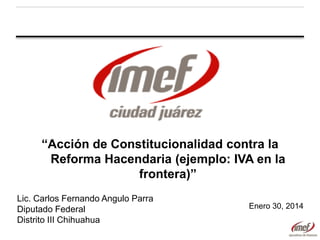 “Acción de Constitucionalidad contra la
Reforma Hacendaria (ejemplo: IVA en la
frontera)”
Lic. Carlos Fernando Angulo Parra
Diputado Federal
Distrito III Chihuahua

Enero 30, 2014

 
