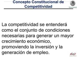 Concepto Constitucional de
Competitividad

La competitividad se entenderá
como el conjunto de condiciones
necesarias para generar un mayor
crecimiento económico,
promoviendo la inversión y la
generación de empleo.

 