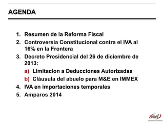 AGENDA

1. Resumen de la Reforma Fiscal
2. Controversia Constitucional contra el IVA al
16% en la Frontera
3. Decreto Presidencial del 26 de diciembre de
2013:
a) Limitacion a Deducciones Autorizadas
b) Cláusula del abuelo para M&E en IMMEX
4. IVA en importaciones temporales
5. Amparos 2014

 