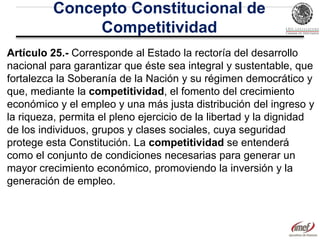 Concepto Constitucional de
Competitividad
Artículo 25.- Corresponde al Estado la rectoría del desarrollo
nacional para garantizar que éste sea integral y sustentable, que
fortalezca la Soberanía de la Nación y su régimen democrático y
que, mediante la competitividad, el fomento del crecimiento
económico y el empleo y una más justa distribución del ingreso y
la riqueza, permita el pleno ejercicio de la libertad y la dignidad
de los individuos, grupos y clases sociales, cuya seguridad
protege esta Constitución. La competitividad se entenderá
como el conjunto de condiciones necesarias para generar un
mayor crecimiento económico, promoviendo la inversión y la
generación de empleo.

 