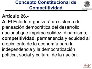 Concepto Constitucional de
Competitividad
Artículo 26.A. El Estado organizará un sistema de
planeación democrática del desarrollo
nacional que imprima solidez, dinamismo,
competitividad, permanencia y equidad al
crecimiento de la economía para la
independencia y la democratización
política, social y cultural de la nación.

 
