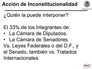 Acción de Inconstitucionalidad
¿Quién la puede interponer?
El 33% de los Integrantes de:
• La Cámara de Diputados.
• La Cámara de Senadores.
Vs. Leyes Federales o del D.F., y
el Senado, también vs. Tratados
Internacionales.

 