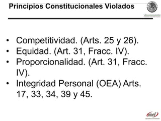 Principios Constitucionales Violados

• Competitividad. (Arts. 25 y 26).
• Equidad. (Art. 31, Fracc. IV).
• Proporcionalidad. (Art. 31, Fracc.
IV).
• Integridad Personal (OEA) Arts.
17, 33, 34, 39 y 45.

 