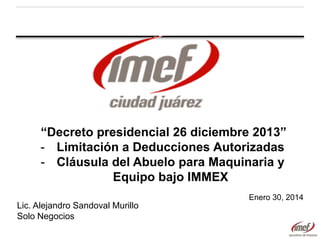 “Decreto presidencial 26 diciembre 2013”
- Limitación a Deducciones Autorizadas
- Cláusula del Abuelo para Maquinaria y
Equipo bajo IMMEX
Enero 30, 2014

Lic. Alejandro Sandoval Murillo
Solo Negocios

 