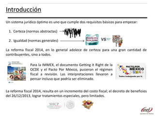 Introducción
Un sistema jurídico óptimo es uno que cumple dos requisitos básicos para empezar:
1. Certeza (normas abstractas)
2. Igualdad (normas generales)

vs

La reforma fiscal 2014, en lo general adolece de certeza para una gran cantidad de
contribuyentes, sino a todos.
Para la IMMEX, el documento Getting it Right de la
OCDE y el Pacto Por México, pusieron el régimen
fiscal a revisión. Las interpretaciones llevaron a
pensar incluso que podría ser eliminado.

La reforma fiscal 2014, resulta en un incremento del costo fiscal; el decreto de beneficios
del 26/12/2013, lograr tratamientos especiales, pero limitados.

 