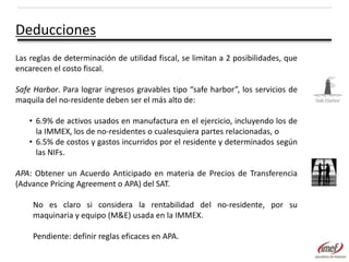 Deducciones
Las reglas de determinación de utilidad fiscal, se limitan a 2 posibilidades, que
encarecen el costo fiscal.
Safe Harbor. Para lograr ingresos gravables tipo “safe harbor”, los servicios de
maquila del no-residente deben ser el más alto de:
• 6.9% de activos usados en manufactura en el ejercicio, incluyendo los de
la IMMEX, los de no-residentes o cualesquiera partes relacionadas, o
• 6.5% de costos y gastos incurridos por el residente y determinados según
las NIFs.
APA: Obtener un Acuerdo Anticipado en materia de Precios de Transferencia
(Advance Pricing Agreement o APA) del SAT.
No es claro si considera la rentabilidad del no-residente, por su
maquinaria y equipo (M&E) usada en la IMMEX.

Pendiente: definir reglas eficaces en APA.

 