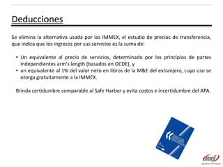 Deducciones
Se elimina la alternativa usada por las IMMEX, el estudio de precios de transferencia,
que indica que los ingresos por sus servicios es la suma de:
• Un equivalente al precio de servicios, determinado por los principios de partes
independientes arm's length (basados en OCDE), y
• un equivalente al 1% del valor neto en libros de la M&E del extranjero, cuyo uso se
otorga gratuitamente a la IMMEX.
Brinda certidumbre comparable al Safe Harbor y evita costos e incertidumbre del APA.

 