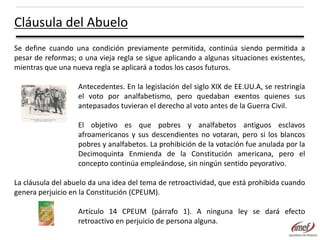 Cláusula del Abuelo
Se define cuando una condición previamente permitida, continúa siendo permitida a
pesar de reformas; o una vieja regla se sigue aplicando a algunas situaciones existentes,
mientras que una nueva regla se aplicará a todos los casos futuros.
Antecedentes. En la legislación del siglo XIX de EE.UU.A, se restringía
el voto por analfabetismo, pero quedaban exentos quienes sus
antepasados tuvieran el derecho al voto antes de la Guerra Civil.
El objetivo es que pobres y analfabetos antiguos esclavos
afroamericanos y sus descendientes no votaran, pero si los blancos
pobres y analfabetos. La prohibición de la votación fue anulada por la
Decimoquinta Enmienda de la Constitución americana, pero el
concepto continúa empleándose, sin ningún sentido peyorativo.
La cláusula del abuelo da una idea del tema de retroactividad, que está prohibida cuando
genera perjuicio en la Constitución (CPEUM).
Artículo 14 CPEUM (párrafo 1). A ninguna ley se dará efecto
retroactivo en perjuicio de persona alguna.

 
