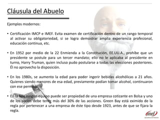 Cláusula del Abuelo
Ejemplos modernos:
• Certificación IMCP e IMEF. Evita examen de certificación dentro de un rango temporal
al activar su obligatoriedad, si se logra demostrar amplia experiencia profesional,
educación continua, etc.
• En 1952 por medio de la 22 Enmienda a la Constitución, EE.UU.A., prohíbe que un
presidente se postule para un tercer mandato; ello no le aplicaba al presidente en
turno, Harry Truman, quien incluso pudo postularse a todas las elecciones posteriores.
Él no aprovecho la disposición.
• En los 1980s, se aumento la edad para poder ingerir bebidas alcohólicas a 21 años.
Quienes siendo menores de esa edad, previamente podían tomar alcohol, continuaron
con ese permiso.
• En la NFL ningún equipo puede ser propiedad de una empresa cotizante en Bolsa y uno
de los socios debe tener más del 30% de las acciones. Green Bay está eximido de la
regla por pertenecer a una empresa de éste tipo desde 1923, antes de que se fijara la
regla.

 
