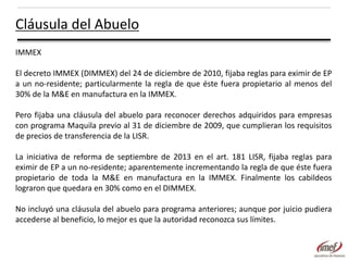 Cláusula del Abuelo
IMMEX
El decreto IMMEX (DIMMEX) del 24 de diciembre de 2010, fijaba reglas para eximir de EP
a un no-residente; particularmente la regla de que éste fuera propietario al menos del
30% de la M&E en manufactura en la IMMEX.
Pero fijaba una cláusula del abuelo para reconocer derechos adquiridos para empresas
con programa Maquila previo al 31 de diciembre de 2009, que cumplieran los requisitos
de precios de transferencia de la LISR.
La iniciativa de reforma de septiembre de 2013 en el art. 181 LISR, fijaba reglas para
eximir de EP a un no-residente; aparentemente incrementando la regla de que éste fuera
propietario de toda la M&E en manufactura en la IMMEX. Finalmente los cabildeos
lograron que quedara en 30% como en el DIMMEX.
No incluyó una cláusula del abuelo para programa anteriores; aunque por juicio pudiera
accederse al beneficio, lo mejor es que la autoridad reconozca sus límites.

 