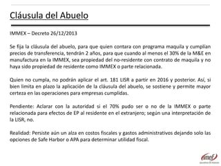 Cláusula del Abuelo
IMMEX – Decreto 26/12/2013
Se fija la cláusula del abuelo, para que quien contara con programa maquila y cumplían
precios de transferencia, tendrán 2 años, para que cuando al menos el 30% de la M&E en
manufactura en la IMMEX, sea propiedad del no-residente con contrato de maquila y no
haya sido propiedad de residente como IMMEX o parte relacionada.
Quien no cumpla, no podrán aplicar el art. 181 LISR a partir en 2016 y posterior. Así, si
bien limita en plazo la aplicación de la cláusula del abuelo, se sostiene y permite mayor
certeza en las operaciones para empresas cumplidas.
Pendiente: Aclarar con la autoridad si el 70% pudo ser o no de la IMMEX o parte
relacionada para efectos de EP al residente en el extranjero; según una interpretación de
la LISR, no.
Realidad: Persiste aún un alza en costos fiscales y gastos administrativos dejando solo las
opciones de Safe Harbor o APA para determinar utilidad fiscal.

 