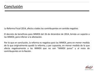 Conclusión

La Reforma Fiscal 2014, afecta a todos los contribuyentes en sentido negativo.
El decreto de beneficios para IMMEX del 26 de diciembre de 2014, brinda un soporte a
las IMMEX, pero inferior a la afectación.
Por lo que en conclusión, la reforma es negativa para las IMMEX, pero en menor medida
de lo que originalmente quedó la reforma, y por supuesto, en menor medida de lo que
afecta negativamente a las IMMEX que no son “IMMEX puras” y al resto de
contribuyentes en la Nación.

 