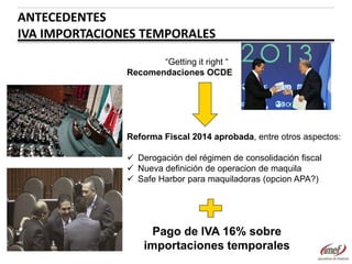 ANTECEDENTES
IVA IMPORTACIONES TEMPORALES
“Getting it right “
Recomendaciones OCDE

Reforma Fiscal 2014 aprobada, entre otros aspectos:
 Derogación del régimen de consolidación fiscal
 Nueva definición de operacion de maquila
 Safe Harbor para maquiladoras (opcion APA?)

Pago de IVA 16% sobre
importaciones temporales

 