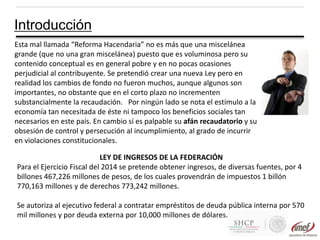 Introducción
Esta mal llamada “Reforma Hacendaria” no es más que una miscelánea
grande (que no una gran miscelánea) puesto que es voluminosa pero su
contenido conceptual es en general pobre y en no pocas ocasiones
perjudicial al contribuyente. Se pretendió crear una nueva Ley pero en
realidad los cambios de fondo no fueron muchos, aunque algunos son
importantes, no obstante que en el corto plazo no incrementen
substancialmente la recaudación. Por ningún lado se nota el estímulo a la
economía tan necesitada de éste ni tampoco los beneficios sociales tan
necesarios en este país. En cambio sí es palpable su afán recaudatorio y su
obsesión de control y persecución al incumplimiento, al grado de incurrir
en violaciones constitucionales.
LEY DE INGRESOS DE LA FEDERACIÓN
Para el Ejercicio Fiscal del 2014 se pretende obtener ingresos, de diversas fuentes, por 4
billones 467,226 millones de pesos, de los cuales provendrán de impuestos 1 billón
770,163 millones y de derechos 773,242 millones.
Se autoriza al ejecutivo federal a contratar empréstitos de deuda pública interna por 570
mil millones y por deuda externa por 10,000 millones de dólares.

 