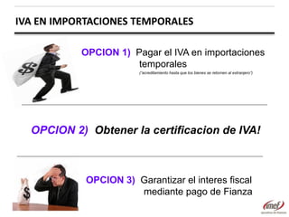 IVA EN IMPORTACIONES TEMPORALES
OPCION 1) Pagar el IVA en importaciones
temporales
(“acreditamiento hasta que los bienes se retornen al extranjero”)

OPCION 2) Obtener la certificacion de IVA!

OPCION 3) Garantizar el interes fiscal
mediante pago de Fianza

 