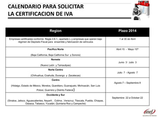 CALENDARIO PARA SOLICITAR
LA CERTIFICACION DE IVA
Region

Plazo 2014

Empresas certificadas conforme Regla 3.8.1., apartado L y empresas que operen bajo
régimen de Depósito Fiscal para ensamble y fabricación de vehículos

1 al 30 de Abril

Pacifico Norte

Abril 15 - Mayo 15th

(Baja California, Baja California Sur y Sonora)
Noreste
Junio 3 – Julio 3
(Nuevo León y Tamaulipas)
Norte Centro
Julio 7 - Agosto 7
(Chihuahua, Coahuila, Durango y Zacatecas)
Centro
Agosto 7 – Septiembre 8
(Hidalgo, Estado de México, Morelos, Querétaro, Guanajuato, Michoacán, San Luis
Potosí, Guerrero y Distrito Federal

)

Occidente y Sur

Septiembre 22 a October 22
(Sinaloa, Jalisco, Aguascalientes, Nayarit , Colima , Veracruz, Tlaxcala, Puebla, Chiapas,
Oaxaca, Tabasco, Yucatán, Quintana Roo y Campeche)

 