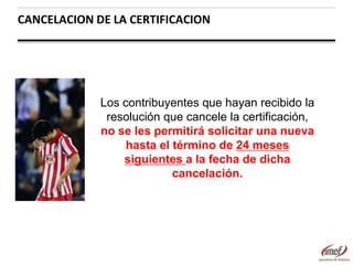 CANCELACION DE LA CERTIFICACION

Los contribuyentes que hayan recibido la
resolución que cancele la certificación,
no se les permitirá solicitar una nueva
hasta el término de 24 meses
siguientes a la fecha de dicha
cancelación.

 