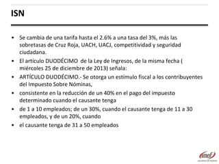 ISN
• Se cambia de una tarifa hasta el 2.6% a una tasa del 3%, más las
sobretasas de Cruz Roja, UACH, UACJ, competitividad y seguridad
ciudadana.
• El artículo DUODÉCIMO de la Ley de Ingresos, de la misma fecha (
miércoles 25 de diciembre de 2013) señala:
• ARTÍCULO DUODÉCIMO.- Se otorga un estímulo fiscal a los contribuyentes
del Impuesto Sobre Nóminas,
• consistente en la reducción de un 40% en el pago del impuesto
determinado cuando el causante tenga
• de 1 a 10 empleados; de un 30%, cuando el causante tenga de 11 a 30
empleados, y de un 20%, cuando
• el causante tenga de 31 a 50 empleados

 