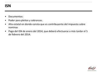ISN
• Documentos:
• Poder para pleitos y cobranzas.
• Alta estatal en donde consta que es contribuyente del impuesto sobre
nominas
• Pago del ISN de enero del 2014, que deberá efectuarse a más tardar el 5
de febrero del 2014.

 