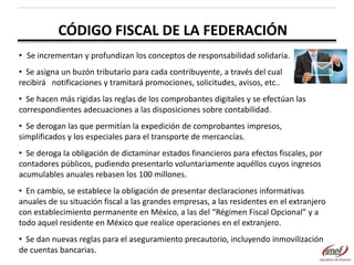 CÓDIGO FISCAL DE LA FEDERACIÓN
• Se incrementan y profundizan los conceptos de responsabilidad solidaria.
• Se asigna un buzón tributario para cada contribuyente, a través del cual
recibirá notificaciones y tramitará promociones, solicitudes, avisos, etc..
• Se hacen más rígidas las reglas de los comprobantes digitales y se efectúan las
correspondientes adecuaciones a las disposiciones sobre contabilidad.
• Se derogan las que permitían la expedición de comprobantes impresos,
simplificados y los especiales para el transporte de mercancías.

• Se deroga la obligación de dictaminar estados financieros para efectos fiscales, por
contadores públicos, pudiendo presentarlo voluntariamente aquéllos cuyos ingresos
acumulables anuales rebasen los 100 millones.
• En cambio, se establece la obligación de presentar declaraciones informativas
anuales de su situación fiscal a las grandes empresas, a las residentes en el extranjero
con establecimiento permanente en México, a las del “Régimen Fiscal Opcional” y a
todo aquel residente en México que realice operaciones en el extranjero.
• Se dan nuevas reglas para el aseguramiento precautorio, incluyendo inmovilización
de cuentas bancarias.

 