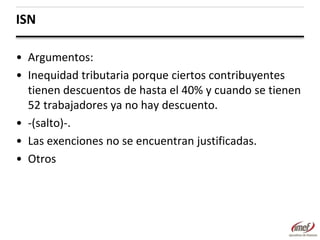 ISN
• Argumentos:
• Inequidad tributaria porque ciertos contribuyentes
tienen descuentos de hasta el 40% y cuando se tienen
52 trabajadores ya no hay descuento.
• -(salto)-.
• Las exenciones no se encuentran justificadas.
• Otros

 