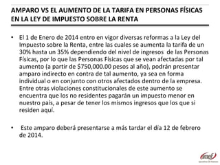 AMPARO VS EL AUMENTO DE LA TARIFA EN PERSONAS FÍSICAS
EN LA LEY DE IMPUESTO SOBRE LA RENTA
• El 1 de Enero de 2014 entro en vigor diversas reformas a la Ley del
Impuesto sobre la Renta, entre las cuales se aumenta la tarifa de un
30% hasta un 35% dependiendo del nivel de ingresos de las Personas
Físicas, por lo que las Personas Físicas que se vean afectadas por tal
aumento (a partir de $750,000.00 pesos al año), podrán presentar
amparo indirecto en contra de tal aumento, ya sea en forma
individual o en conjunto con otros afectados dentro de la empresa.
Entre otras violaciones constitucionales de este aumento se
encuentra que los no residentes pagarán un impuesto menor en
nuestro país, a pesar de tener los mismos ingresos que los que si
residen aquí.
•

Este amparo deberá presentarse a más tardar el día 12 de febrero
de 2014.

 