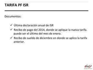 TARIFA PF ISR
Documentos:
 Última declaración anual de ISR
 Recibo de pago del 2014, donde se aplique la nueva tarifa.
puede ser el último del mes de enero.
 Recibo de sueldo de diciembre en donde se aplico la tarifa
anterior.

 