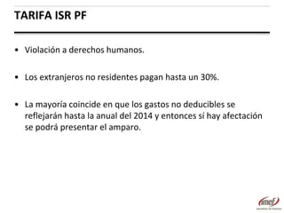 TARIFA ISR PF
• Violación a derechos humanos.
• Los extranjeros no residentes pagan hasta un 30%.
• La mayoría coincide en que los gastos no deducibles se
reflejarán hasta la anual del 2014 y entonces sí hay afectación
se podrá presentar el amparo.

 