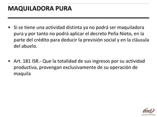 MAQUILADORA PURA
• Si se tiene una actividad distinta ya no podrá ser maquiladora
pura y por tanto no podrá aplicar el decreto Peña Nieto, en la
parte del crédito para deducir la previsión social y en la cláusula
del abuelo.
• Art. 181 ISR.- Que la totalidad de sus ingresos por su actividad
productiva, provengan exclusivamente de su operación de
maquila

 