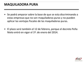 MAQUILADORA PURA
• Se podrá amparar sobre la base de que se esta discriminando a
estas empresas que no son maquiladoras puras y no pueden
aplicar las ventajas fiscales de las maquiladoras puras.
• El plazo será también el 12 de febrero, porque el decreto Peña
Nieto entró en vigor el 1º. de enero del 2014.

 