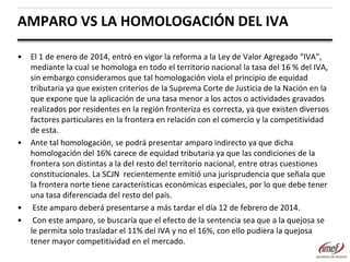 AMPARO VS LA HOMOLOGACIÓN DEL IVA
•

•

•
•

El 1 de enero de 2014, entró en vigor la reforma a la Ley de Valor Agregado “IVA”,
mediante la cual se homologa en todo el territorio nacional la tasa del 16 % del IVA,
sin embargo consideramos que tal homologación viola el principio de equidad
tributaria ya que existen criterios de la Suprema Corte de Justicia de la Nación en la
que expone que la aplicación de una tasa menor a los actos o actividades gravados
realizados por residentes en la región fronteriza es correcta, ya que existen diversos
factores particulares en la frontera en relación con el comercio y la competitividad
de esta.
Ante tal homologación, se podrá presentar amparo indirecto ya que dicha
homologación del 16% carece de equidad tributaria ya que las condiciones de la
frontera son distintas a la del resto del territorio nacional, entre otras cuestiones
constitucionales. La SCJN recientemente emitió una jurisprudencia que señala que
la frontera norte tiene características económicas especiales, por lo que debe tener
una tasa diferenciada del resto del país.
Este amparo deberá presentarse a más tardar el día 12 de febrero de 2014.
Con este amparo, se buscaría que el efecto de la sentencia sea que a la quejosa se
le permita solo trasladar el 11% del IVA y no el 16%, con ello pudiera la quejosa
tener mayor competitividad en el mercado.

 